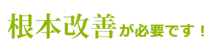 根本改善が必要です！