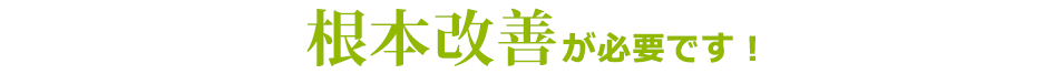 根本改善が必要です！